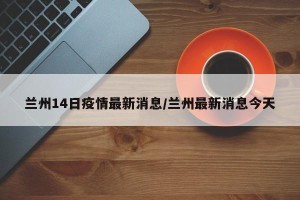 兰州14日疫情最新消息/兰州最新消息今天