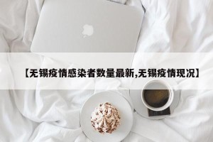 【无锡疫情感染者数量最新,无锡疫情现况】