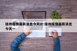 徐州疫情最新消息今天计:徐州疫情最新消息今天一