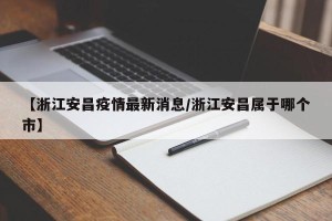 【浙江安昌疫情最新消息/浙江安昌属于哪个市】