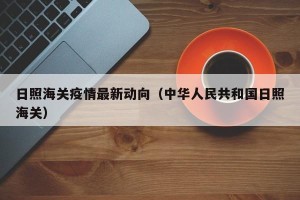 日照海关疫情最新动向（中华人民共和国日照海关）
