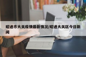 昭通市大关疫情最新情况/昭通大关区今日新闻