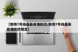 【地铁7号线最新疫情防控/地铁7号线最新疫情防控规定】
