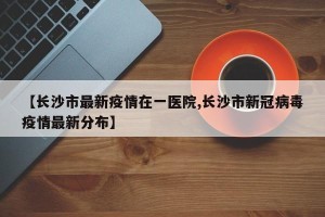 【长沙市最新疫情在一医院,长沙市新冠病毒疫情最新分布】
