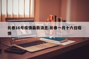 长春16号疫情最新消息:长春一月十六日疫情