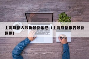 上海疫情大数据最新消息（上海疫情报告最新数据）