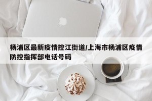 杨浦区最新疫情控江街道/上海市杨浦区疫情防控指挥部电话号码