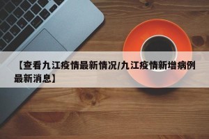 【查看九江疫情最新情况/九江疫情新增病例最新消息】