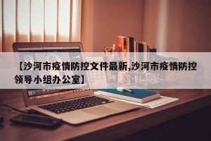【沙河市疫情防控文件最新,沙河市疫情防控领导小组办公室】