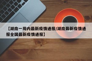 【湖南一周内最新疫情通报/湖南最新疫情通报全国最新疫情通报】