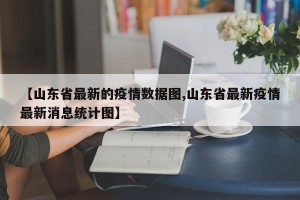 【山东省最新的疫情数据图,山东省最新疫情最新消息统计图】