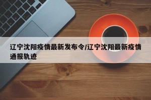 辽宁沈阳疫情最新发布令/辽宁沈阳最新疫情通报轨迹