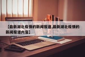 【最新湖北疫情的新闻报道,最新湖北疫情的新闻报道内容】