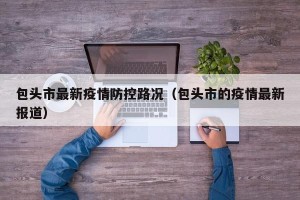 包头市最新疫情防控路况（包头市的疫情最新报道）