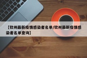 【钦州最新疫情感染者名单/钦州最新疫情感染者名单查询】
