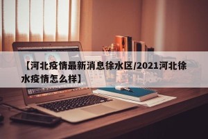 【河北疫情最新消息徐水区/2021河北徐水疫情怎么样】