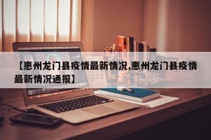 【惠州龙门县疫情最新情况,惠州龙门县疫情最新情况通报】