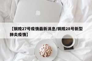 【铜陵27号疫情最新消息/铜陵28号新型肺炎疫情】