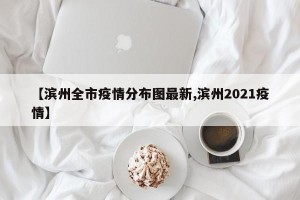 【滨州全市疫情分布图最新,滨州2021疫情】
