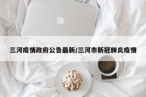 三河疫情政府公告最新/三河市新冠肺炎疫情