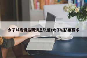 太子城疫情最新消息轨迹/太子城防疫要求