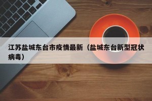 江苏盐城东台市疫情最新（盐城东台新型冠状病毒）