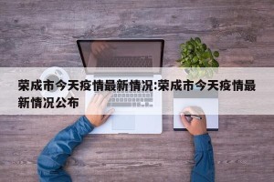 荣成市今天疫情最新情况:荣成市今天疫情最新情况公布