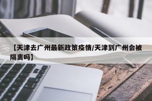 【天津去广州最新政策疫情/天津到广州会被隔离吗】