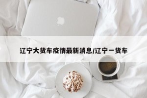辽宁大货车疫情最新消息/辽宁一货车