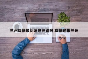 兰州疫情最新消息停课吗:疫情通报兰州