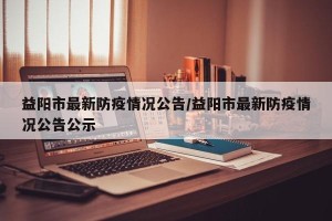 益阳市最新防疫情况公告/益阳市最新防疫情况公告公示