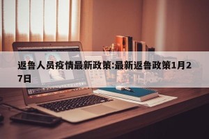 返鲁人员疫情最新政策:最新返鲁政策1月27日
