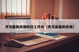 齐河最新疫情防控工作会（齐河县最新疫情）
