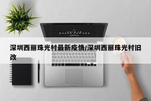 深圳西丽珠光村最新疫情/深圳西丽珠光村旧改