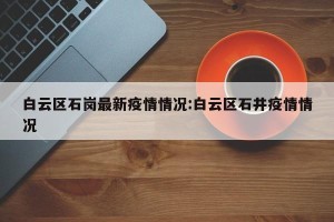白云区石岗最新疫情情况:白云区石井疫情情况