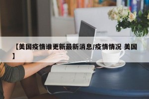【美国疫情谁更新最新消息/疫情情况 美国】