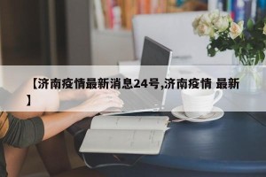 【济南疫情最新消息24号,济南疫情 最新】