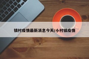 镇村疫情最新消息今天/小村镇疫情