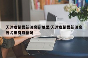 天津疫情最新消息卧龙里/天津疫情最新消息卧龙里有疫情吗