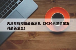 天津星耀疫情最新消息（2020天津星耀五洲最新消息）