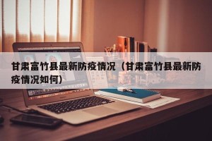 甘肃富竹县最新防疫情况（甘肃富竹县最新防疫情况如何）
