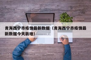 青海西宁市疫情最新数据（青海西宁市疫情最新数据今天新增）