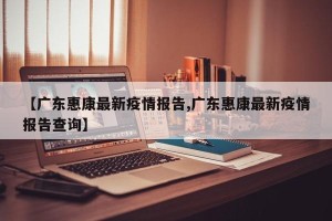 【广东惠康最新疫情报告,广东惠康最新疫情报告查询】