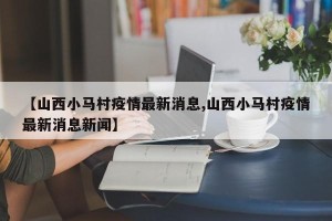 【山西小马村疫情最新消息,山西小马村疫情最新消息新闻】