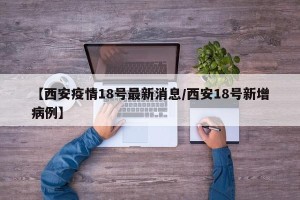 【西安疫情18号最新消息/西安18号新增病例】