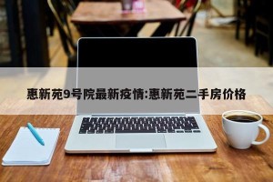 惠新苑9号院最新疫情:惠新苑二手房价格