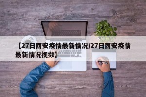 【27日西安疫情最新情况/27日西安疫情最新情况视频】