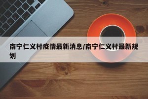 南宁仁义村疫情最新消息/南宁仁义村最新规划