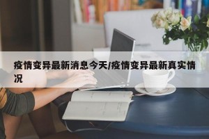 疫情变异最新消息今天/疫情变异最新真实情况