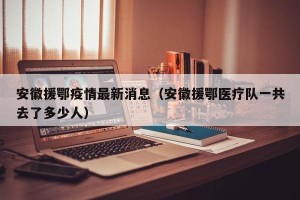 安徽援鄂疫情最新消息（安徽援鄂医疗队一共去了多少人）